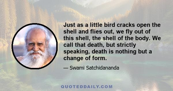 Just as a little bird cracks open the shell and flies out, we fly out of this shell, the shell of the body. We call that death, but strictly speaking, death is nothing but a change of form.