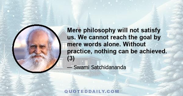 Mere philosophy will not satisfy us. We cannot reach the goal by mere words alone. Without practice, nothing can be achieved. (3)