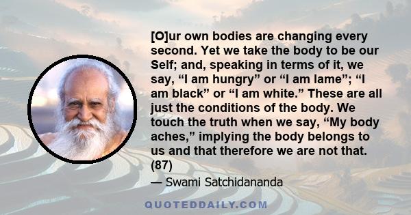 [O]ur own bodies are changing every second. Yet we take the body to be our Self; and, speaking in terms of it, we say, “I am hungry” or “I am lame”; “I am black” or “I am white.” These are all just the conditions of the 