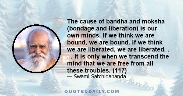 The cause of bandha and moksha (bondage and liberation) is our own minds. If we think we are bound, we are bound. If we think we are liberated, we are liberated. . . . It is only when we transcend the mind that we are