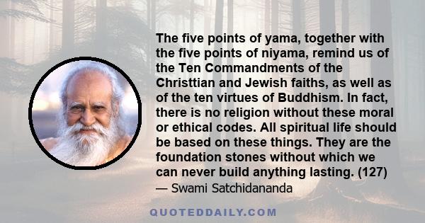 The five points of yama, together with the five points of niyama, remind us of the Ten Commandments of the Christtian and Jewish faiths, as well as of the ten virtues of Buddhism. In fact, there is no religion without