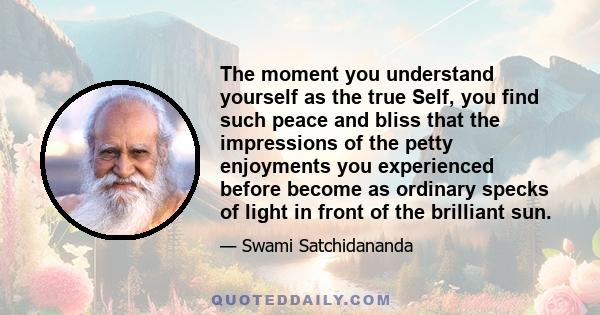 The moment you understand yourself as the true Self, you find such peace and bliss that the impressions of the petty enjoyments you experienced before become as ordinary specks of light in front of the brilliant sun.