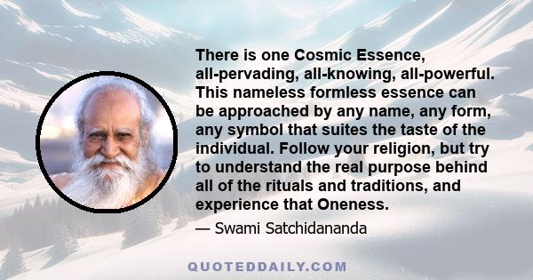 There is one Cosmic Essence, all-pervading, all-knowing, all-powerful. This nameless formless essence can be approached by any name, any form, any symbol that suites the taste of the individual. Follow your religion,