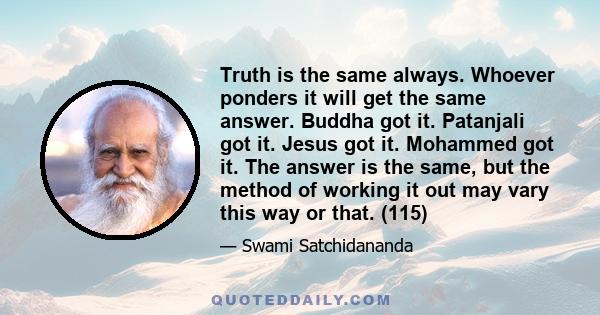 Truth is the same always. Whoever ponders it will get the same answer. Buddha got it. Patanjali got it. Jesus got it. Mohammed got it. The answer is the same, but the method of working it out may vary this way or that.