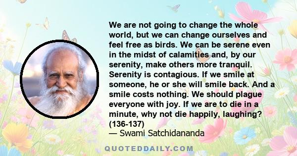 We are not going to change the whole world, but we can change ourselves and feel free as birds. We can be serene even in the midst of calamities and, by our serenity, make others more tranquil. Serenity is contagious.