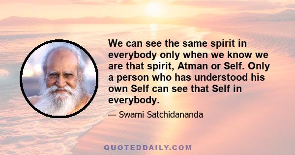 We can see the same spirit in everybody only when we know we are that spirit, Atman or Self. Only a person who has understood his own Self can see that Self in everybody.