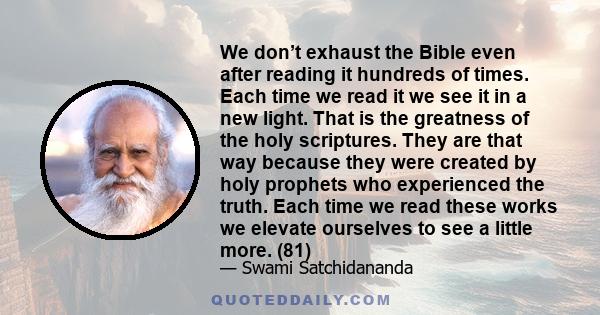 We don’t exhaust the Bible even after reading it hundreds of times. Each time we read it we see it in a new light. That is the greatness of the holy scriptures. They are that way because they were created by holy