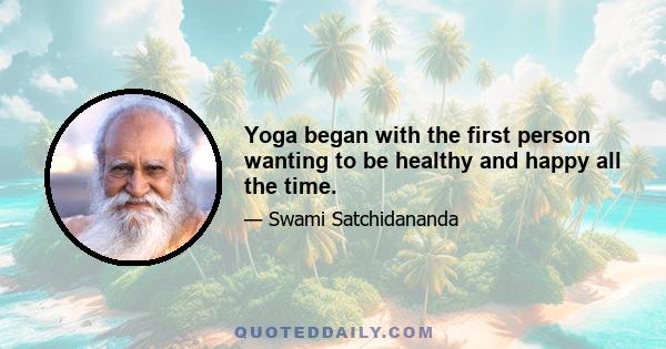 Yoga began with the first person wanting to be healthy and happy all the time.