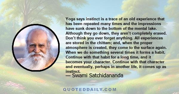 Yoga says instinct is a trace of an old experience that has been repeated many times and the impressions have sunk down to the bottom of the mental lake. Although they go down, they aren’t completely erased. Don’t think 