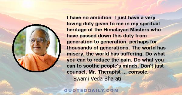 I have no ambition. I just have a very loving duty given to me in my spiritual heritage of the Himalayan Masters who have passed down this duty from generation to generation, perhaps for thousands of generations: The