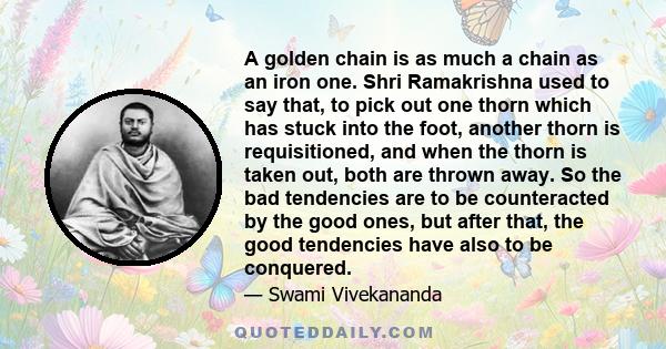 A golden chain is as much a chain as an iron one. Shri Ramakrishna used to say that, to pick out one thorn which has stuck into the foot, another thorn is requisitioned, and when the thorn is taken out, both are thrown