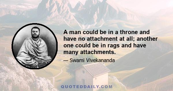 A man could be in a throne and have no attachment at all; another one could be in rags and have many attachments.