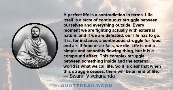 A perfect life is a contradiction in terms. Life itself is a state of continuous struggle between ourselves and everything outside. Every moment we are fighting actually with external nature, and if we are defeated, our 