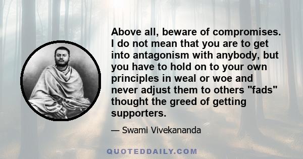 Above all, beware of compromises. I do not mean that you are to get into antagonism with anybody, but you have to hold on to your own principles in weal or woe and never adjust them to others fads thought the greed of