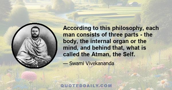 According to this philosophy, each man consists of three parts - the body, the internal organ or the mind, and behind that, what is called the Atman, the Self.