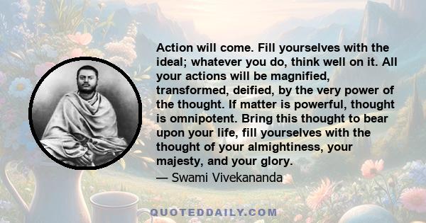 Action will come. Fill yourselves with the ideal; whatever you do, think well on it. All your actions will be magnified, transformed, deified, by the very power of the thought. If matter is powerful, thought is