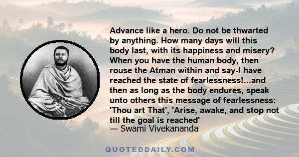 Advance like a hero. Do not be thwarted by anything. How many days will this body last, with its happiness and misery? When you have the human body, then rouse the Atman within and say-I have reached the state of