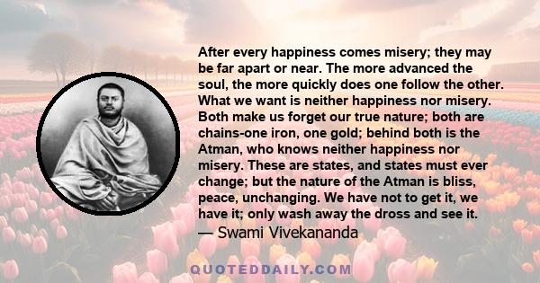 After every happiness comes misery; they may be far apart or near. The more advanced the soul, the more quickly does one follow the other. What we want is neither happiness nor misery. Both make us forget our true