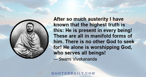 After so much austerity I have known that the highest truth is this: He is present in every being! These are all in manifold forms of him. There is no other God to seek for! He alone is worshipping God, who serves all