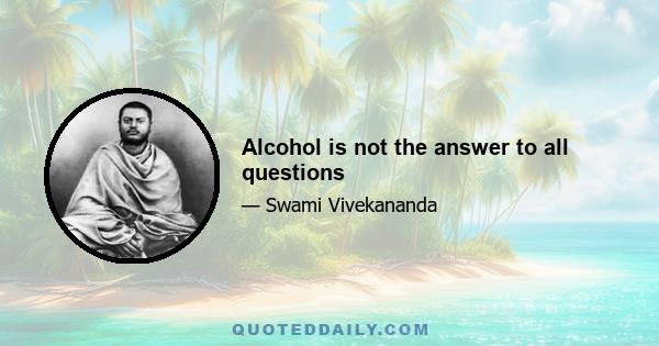 Alcohol is not the answer to all questions