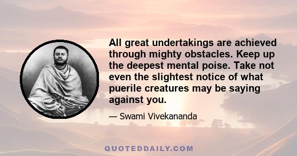 All great undertakings are achieved through mighty obstacles. Keep up the deepest mental poise. Take not even the slightest notice of what puerile creatures may be saying against you.