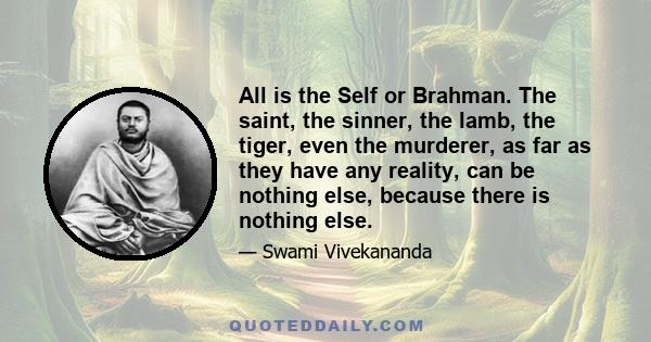 All is the Self or Brahman. The saint, the sinner, the lamb, the tiger, even the murderer, as far as they have any reality, can be nothing else, because there is nothing else.