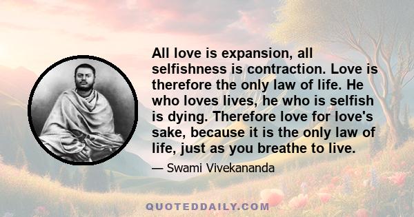 All love is expansion, all selfishness is contraction. Love is therefore the only law of life. He who loves lives, he who is selfish is dying. Therefore love for love's sake, because it is the only law of life, just as