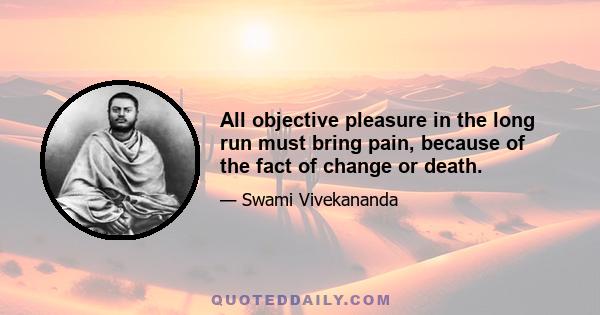 All objective pleasure in the long run must bring pain, because of the fact of change or death.