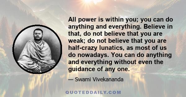 All power is within you; you can do anything and everything. Believe in that, do not believe that you are weak; do not believe that you are half-crazy lunatics, as most of us do nowadays. You can do any thing and