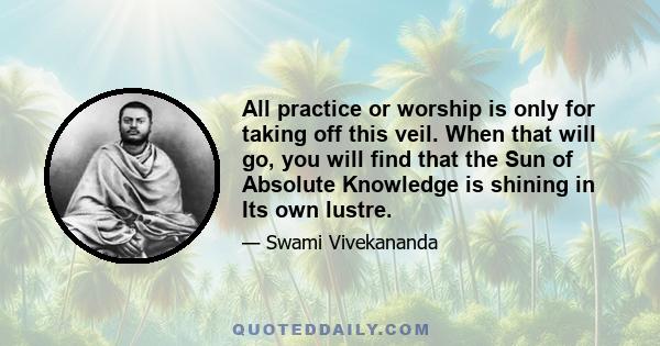 All practice or worship is only for taking off this veil. When that will go, you will find that the Sun of Absolute Knowledge is shining in Its own lustre.