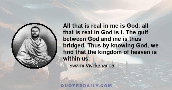 All that is real in me is God; all that is real in God is I. The gulf between God and me is thus bridged. Thus by knowing God, we find that the kingdom of heaven is within us.