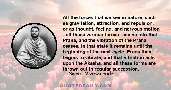 All the forces that we see in nature, such as gravitation, attraction, and repulsion, or as thought, feeling, and nervous motion - all these various forces resolve into that Prana, and the vibration of the Prana ceases. 