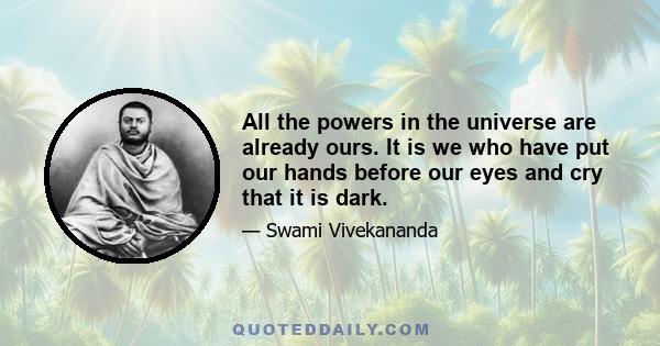 All the powers in the universe are already ours. It is we who have put our hands before our eyes and cry that it is dark.