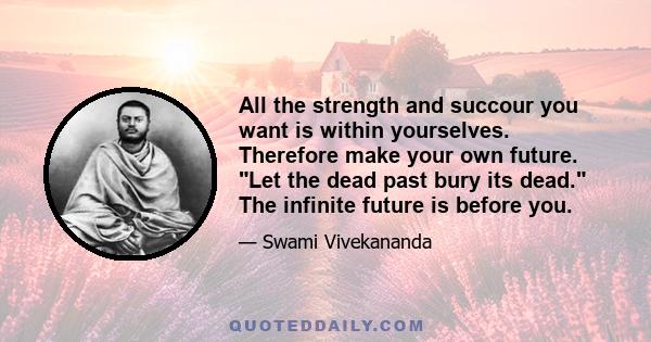 All the strength and succour you want is within yourselves. Therefore make your own future. Let the dead past bury its dead. The infinite future is before you.