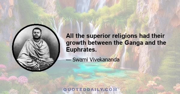 All the superior religions had their growth between the Ganga and the Euphrates.