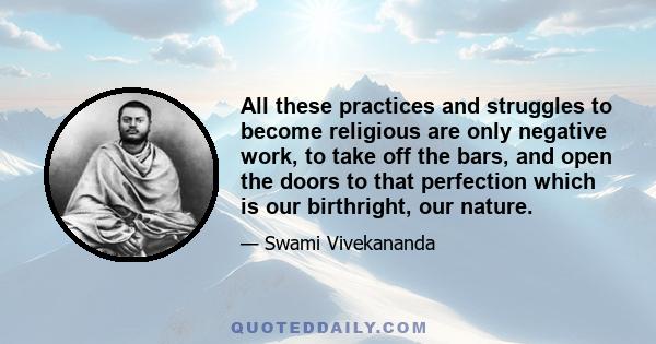 All these practices and struggles to become religious are only negative work, to take off the bars, and open the doors to that perfection which is our birthright, our nature.