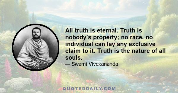 All truth is eternal. Truth is nobody’s property; no race, no individual can lay any exclusive claim to it. Truth is the nature of all souls.