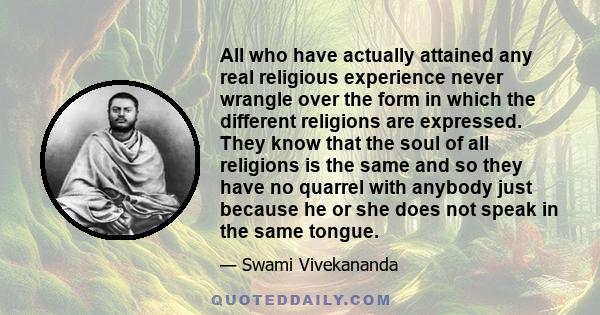 All who have actually attained any real religious experience never wrangle over the form in which the different religions are expressed. They know that the soul of all religions is the same and so they have no quarrel