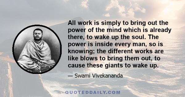 All work is simply to bring out the power of the mind which is already there, to wake up the soul. The power is inside every man, so is knowing; the different works are like blows to bring them out, to cause these