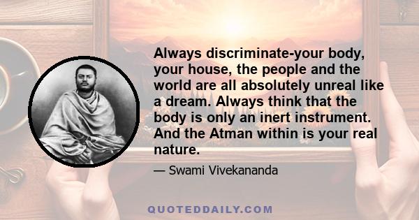 Always discriminate-your body, your house, the people and the world are all absolutely unreal like a dream. Always think that the body is only an inert instrument. And the Atman within is your real nature.