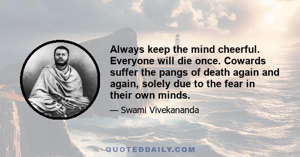 Always keep the mind cheerful. Everyone will die once. Cowards suffer the pangs of death again and again, solely due to the fear in their own minds.