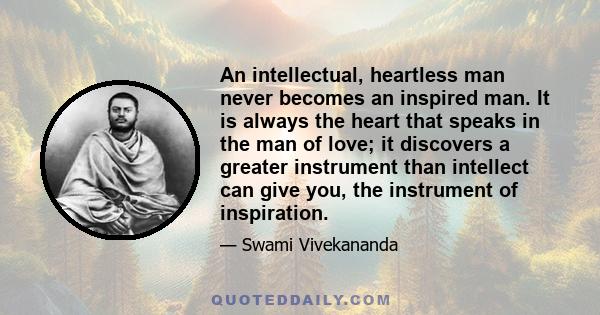 An intellectual, heartless man never becomes an inspired man. It is always the heart that speaks in the man of love; it discovers a greater instrument than intellect can give you, the instrument of inspiration.