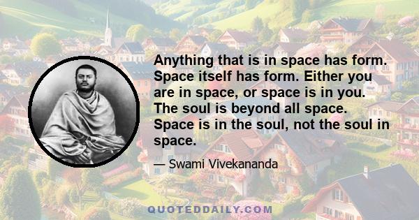 Anything that is in space has form. Space itself has form. Either you are in space, or space is in you. The soul is beyond all space. Space is in the soul, not the soul in space.