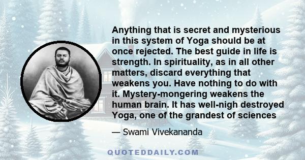 Anything that is secret and mysterious in this system of Yoga should be at once rejected. The best guide in life is strength. In spirituality, as in all other matters, discard everything that weakens you. Have nothing