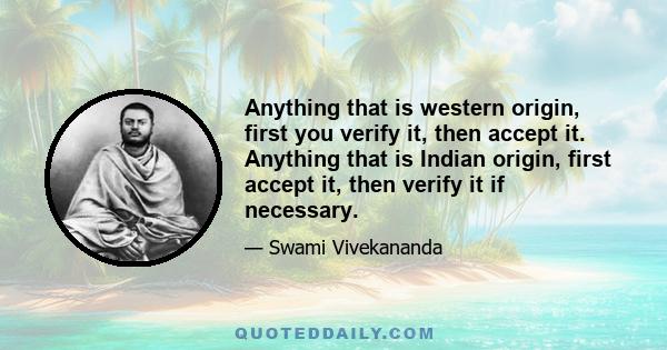 Anything that is western origin, first you verify it, then accept it. Anything that is Indian origin, first accept it, then verify it if necessary.