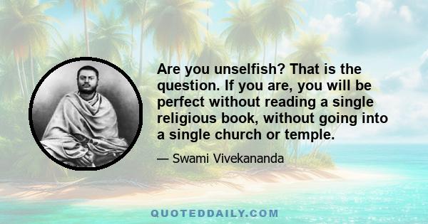 Are you unselfish? That is the question. If you are, you will be perfect without reading a single religious book, without going into a single church or temple.