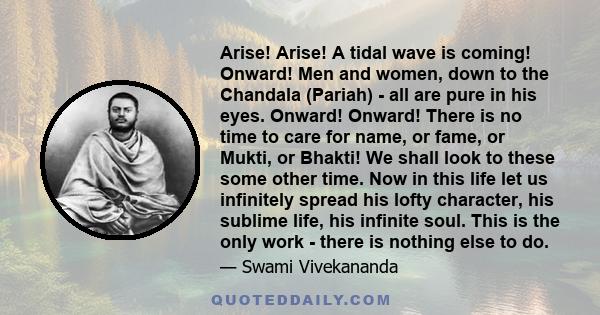 Arise! Arise! A tidal wave is coming! Onward! Men and women, down to the Chandala (Pariah) - all are pure in his eyes. Onward! Onward! There is no time to care for name, or fame, or Mukti, or Bhakti! We shall look to