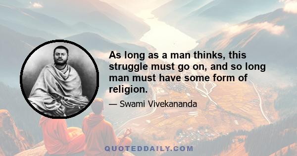 As long as a man thinks, this struggle must go on, and so long man must have some form of religion.