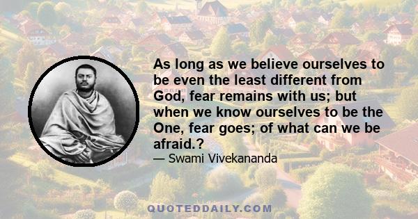 As long as we believe ourselves to be even the least different from God, fear remains with us; but when we know ourselves to be the One, fear goes; of what can we be afraid.?