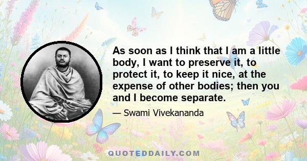 As soon as I think that I am a little body, I want to preserve it, to protect it, to keep it nice, at the expense of other bodies; then you and I become separate.